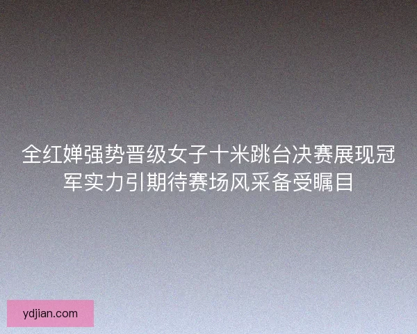全红婵强势晋级女子十米跳台决赛展现冠军实力引期待赛场风采备受瞩目