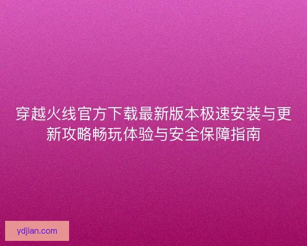 穿越火线官方下载最新版本极速安装与更新攻略畅玩体验与安全保障指南