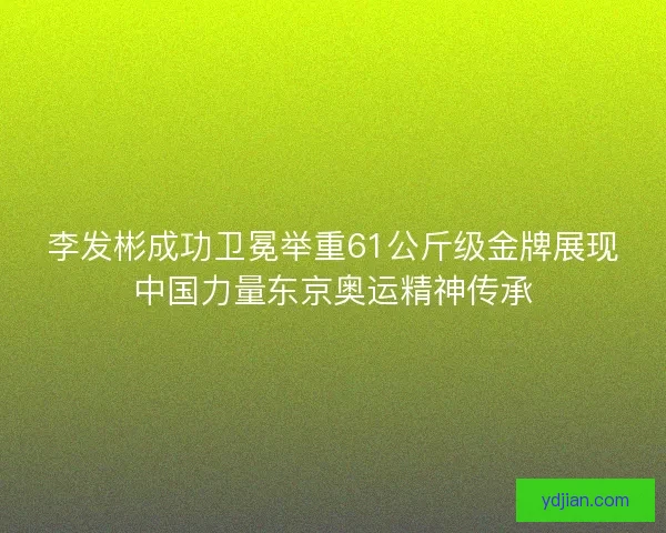 李发彬成功卫冕举重61公斤级金牌展现中国力量东京奥运精神传承