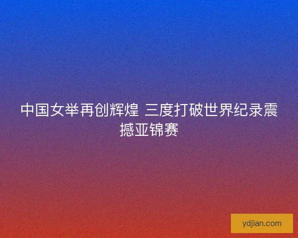 中国女举再创辉煌 三度打破世界纪录震撼亚锦赛