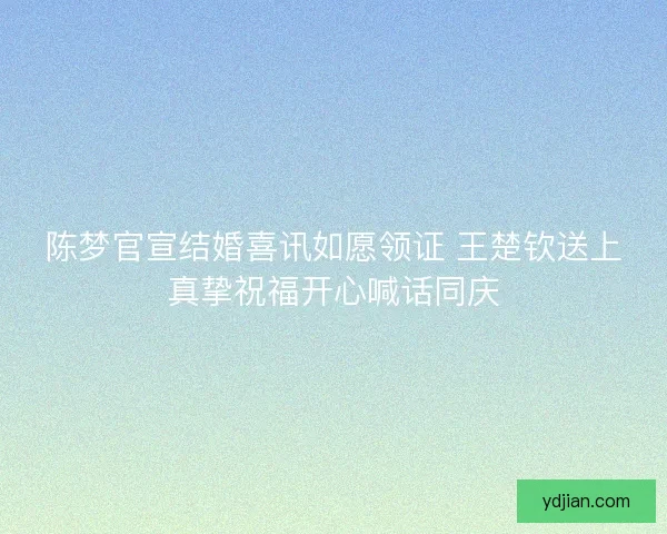 陈梦官宣结婚喜讯如愿领证 王楚钦送上真挚祝福开心喊话同庆