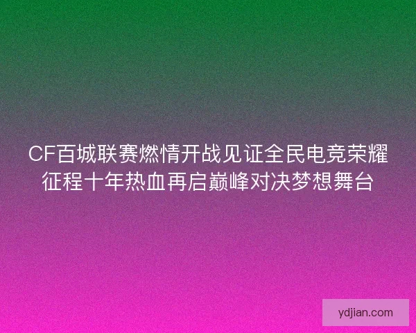 CF百城联赛燃情开战见证全民电竞荣耀征程十年热血再启巅峰对决梦想舞台