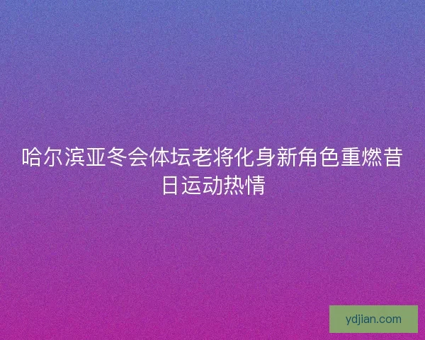 哈尔滨亚冬会体坛老将化身新角色重燃昔日运动热情 哈尔滨亚冬会体坛老将化身新角色重燃昔日运动热情