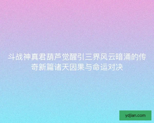 斗战神真君葫芦觉醒引三界风云暗涌的传奇新篇诸天因果与命运对决