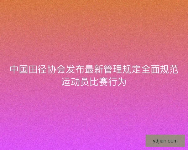 中国田径协会发布最新管理规定全面规范运动员比赛行为