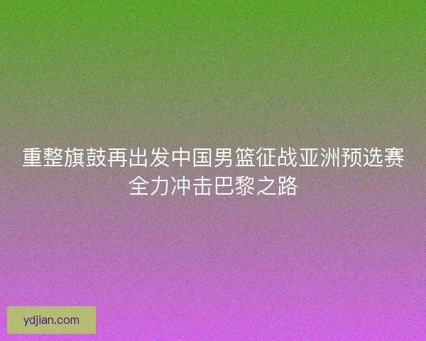 重整旗鼓再出发中国男篮征战亚洲预选赛全力冲击巴黎之路 重整旗鼓再出发中国男篮征战亚洲预选赛全力冲击巴黎之路