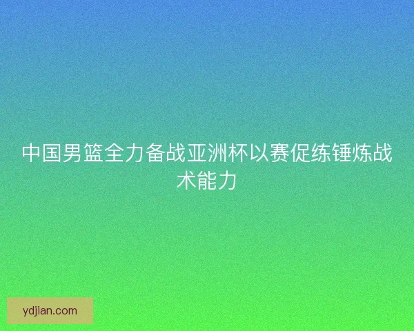 中国男篮全力备战亚洲杯以赛促练锤炼战术能力