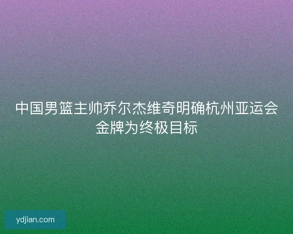 中国男篮主帅乔尔杰维奇明确杭州亚运会金牌为终极目标