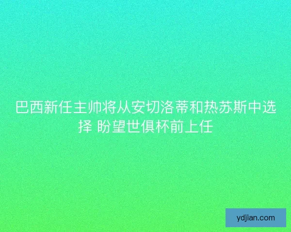 巴西新任主帅将从安切洛蒂和热苏斯中选择 盼望世俱杯前上任