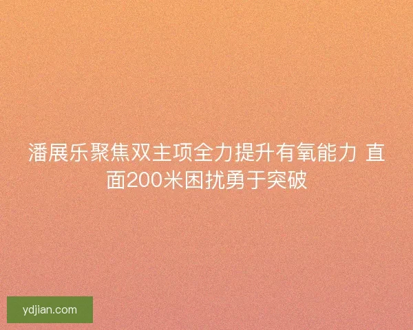 潘展乐聚焦双主项全力提升有氧能力 直面200米困扰勇于突破