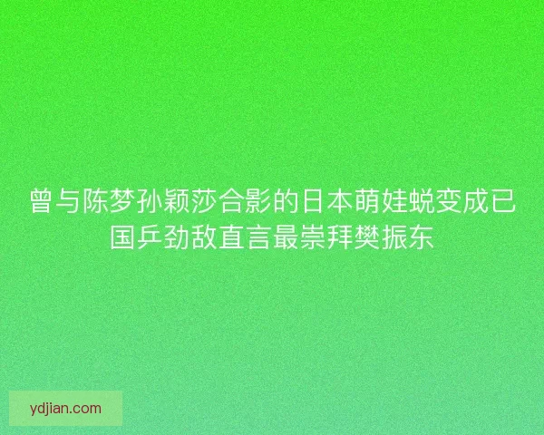 曾与陈梦孙颖莎合影的日本萌娃蜕变成已国乒劲敌直言最崇拜樊振东