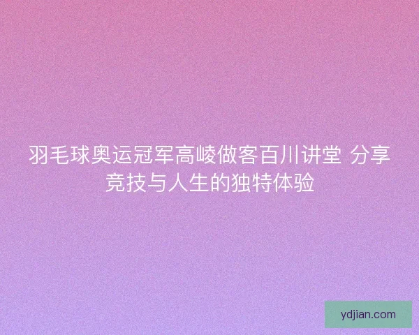 羽毛球奥运冠军高崚做客百川讲堂 分享竞技与人生的独特体验