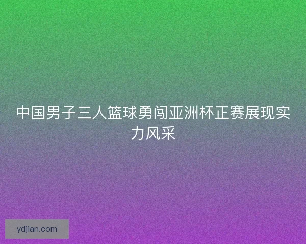 中国男子三人篮球勇闯亚洲杯正赛展现实力风采 中国男子三人篮球勇闯亚洲杯正赛展现实力风采