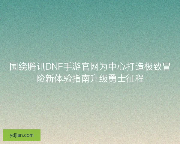 围绕腾讯DNF手游官网为中心打造极致冒险新体验指南升级勇士征程 围绕腾讯DNF手游官网为中心打造极致冒险新体验指南升级勇士征程